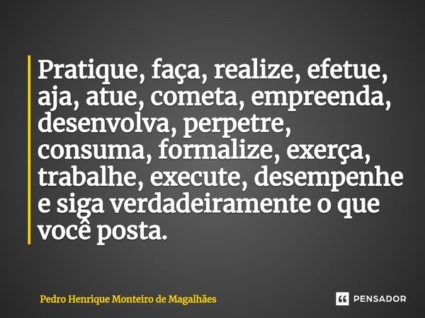 ⁠⁠Pratique, faça, realize, efetue, aja, atue, cometa, empreenda, desenvolva, perpetre, consuma, formalize, exerça, trabalhe, execute, desempenhe e siga verdadei... Frase de Pedro Henrique Monteiro de Magalhães.