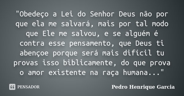 "Obedeço a Lei do Senhor Deus não por que ela me salvará, mais por tal modo que Ele me salvou, e se alguém é contra esse pensamento, que Deus ti abençoe po... Frase de Pedro Henrique Garcia.