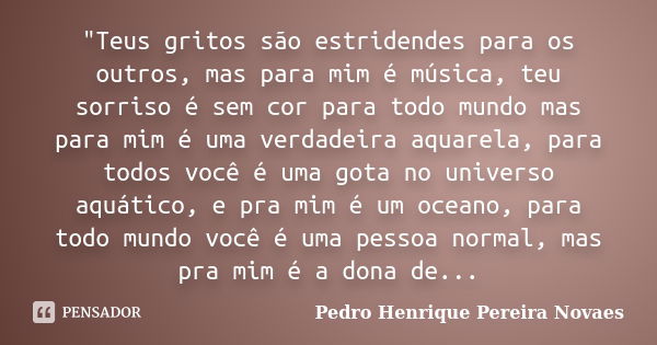 "Teus gritos são estridendes para os outros, mas para mim é música, teu sorriso é sem cor para todo mundo mas para mim é uma verdadeira aquarela, para todo... Frase de Pedro Henrique Pereira Novaes.