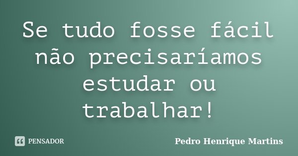 Se tudo fosse fácil não precisaríamos estudar ou trabalhar!... Frase de Pedro Henrique Martins.