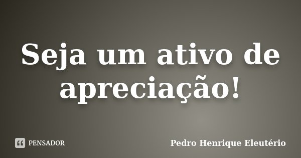 Seja um ativo de apreciação!... Frase de Pedro Henrique Eleutério.