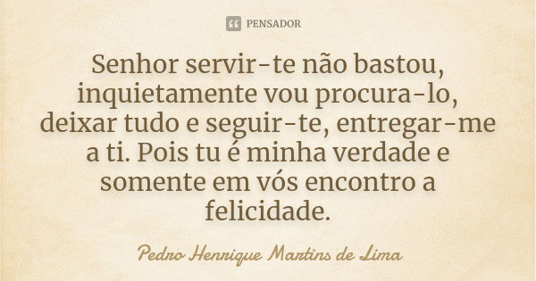 Senhor servir-te não bastou, inquietamente vou procura-lo, deixar tudo e seguir-te, entregar-me a ti. Pois tu é minha verdade e somente em vós encontro a felici... Frase de Pedro Henrique Martins De Lima.