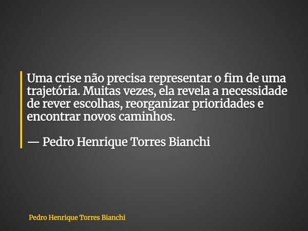 Uma crise não precisa representar o fim de uma trajetória. Muitas vezes, ela revela a necessidade de rever escolhas, reorganizar prioridades e encontrar novos c... Frase de Pedro Henrique Torres Bianchi.
