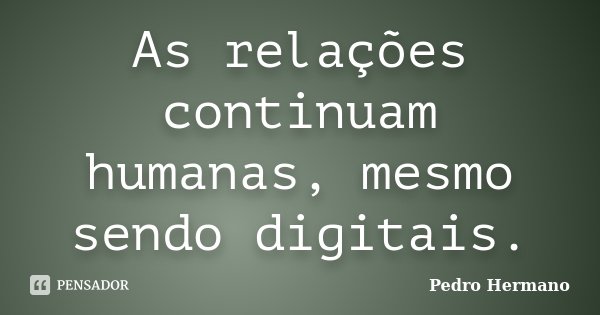 As relações continuam humanas, mesmo sendo digitais.... Frase de Pedro Hermano.