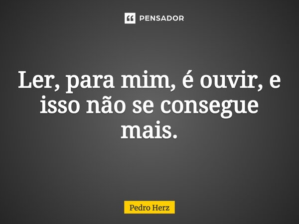 ⁠Ler, para mim, é ouvir, e isso não se consegue mais.... Frase de Pedro Herz.