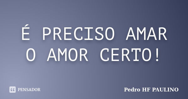 É PRECISO AMAR O AMOR CERTO!... Frase de Pedro HF PAULINO.