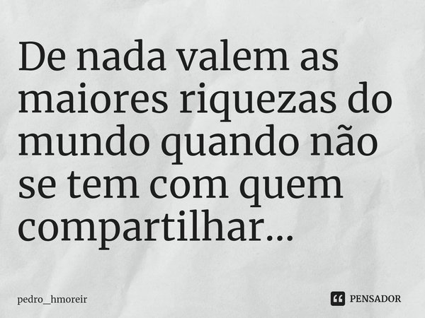 ⁠De nada valem as maiores riquezas do mundo quando não se tem com quem compartilhar...... Frase de pedro_hmoreir.