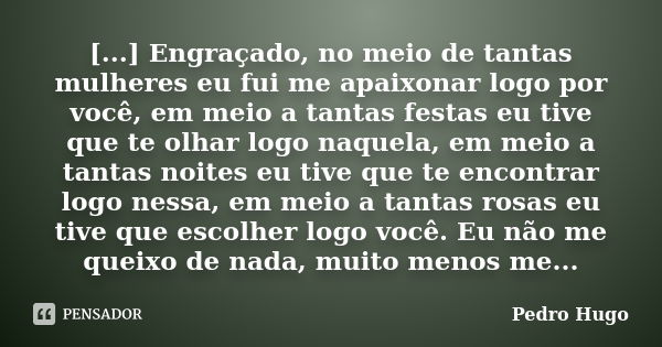 [...] Engraçado, no meio de tantas mulheres eu fui me apaixonar logo por você, em meio a tantas festas eu tive que te olhar logo naquela, em meio a tantas noite... Frase de Pedro Hugo.