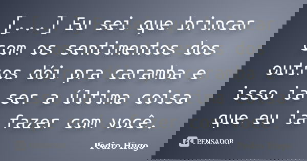 [...] Eu sei que brincar com os sentimentos dos outros dói pra caramba e isso ia ser a última coisa que eu ia fazer com você.... Frase de Pedro Hugo.