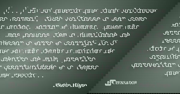 [...] Eu só queria que tudo voltasse ao normal, tudo voltasse a ser como era antes, errar é humano, quem não erra, mas poucos tem a humildade de reconhecer o er... Frase de Pedro Hugo.