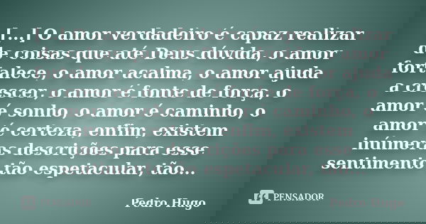 [...] O amor verdadeiro é capaz realizar de coisas que até Deus dúvida, o amor fortalece, o amor acalma, o amor ajuda a crescer, o amor é fonte de força, o amor... Frase de Pedro Hugo.
