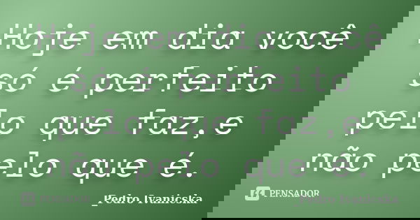 Hoje em dia você só é perfeito pelo que faz,e não pelo que é.... Frase de Pedro Ivanicska.