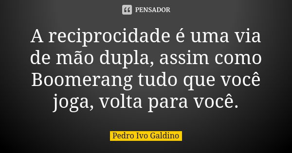 A reciprocidade é uma via de mão dupla, assim como Boomerang tudo que você joga, volta para você.... Frase de Pedro Ivo Galdino.