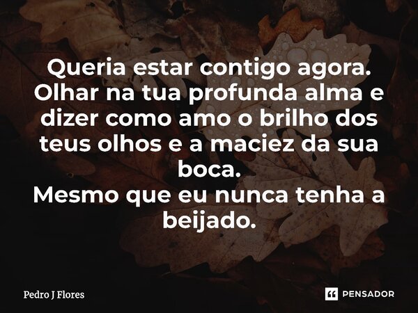 ⁠Queria estar contigo agora. Olhar na tua profunda alma e dizer como amo o brilho dos teus olhos e a maciez da sua boca. Mesmo que eu nunca tenha a beijado.... Frase de Pedro J Flores.