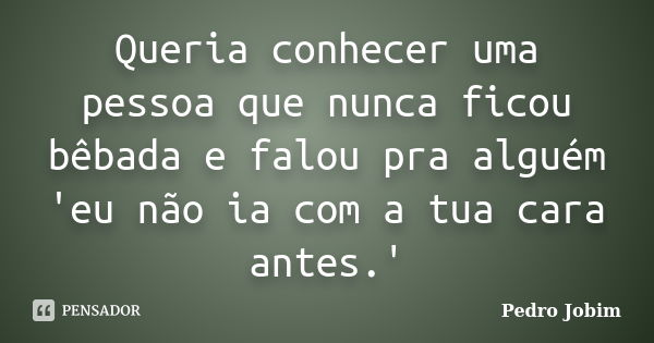 Queria conhecer uma pessoa que nunca ficou bêbada e falou pra alguém 'eu não ia com a tua cara antes.'... Frase de Pedro Jobim.