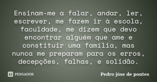 Ensinam-me a falar, andar, ler, escrever, me fazem ir à escola, faculdade, me dizem que devo encontrar alguém que ame e constituir uma família, mas nunca me pre... Frase de Pedro José de Pontes.