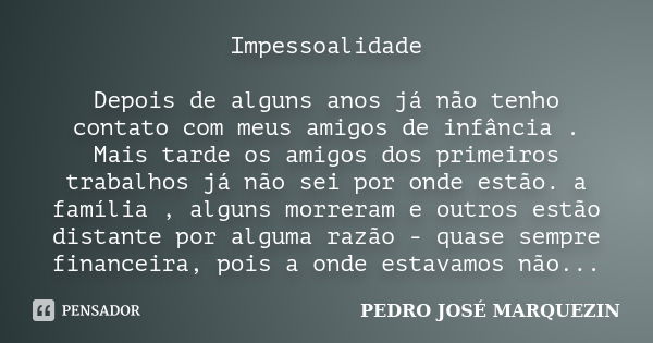 Impessoalidade Depois de alguns anos já não tenho contato com meus amigos de infância . Mais tarde os amigos dos primeiros trabalhos já não sei por onde estão. ... Frase de PEDRO JOSÉ MARQUEZIN.