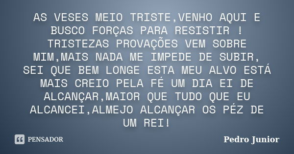 AS VESES MEIO TRISTE,VENHO AQUI E BUSCO FORÇAS PARA RESISTIR ! TRISTEZAS PROVAÇÕES VEM SOBRE MIM,MAIS NADA ME IMPEDE DE SUBIR, SEI QUE BEM LONGE ESTA MEU ALVO E... Frase de Pedro Junior.