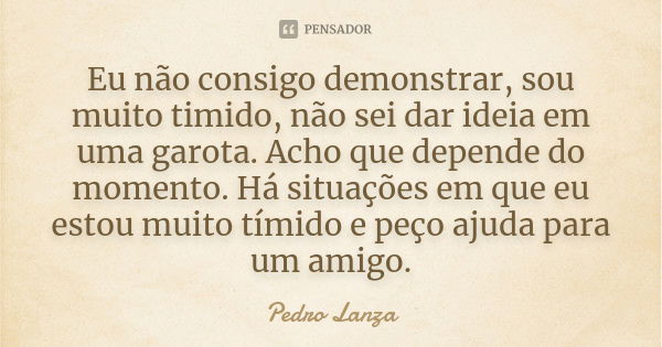 Eu não consigo demonstrar, sou muito timido, não sei dar ideia em uma garota. Acho que depende do momento. Há situações em que eu estou muito tímido e peço ajud... Frase de Pedro Lanza.