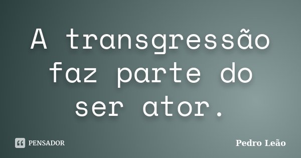 A transgressão faz parte do ser ator.... Frase de Pedro Leão.