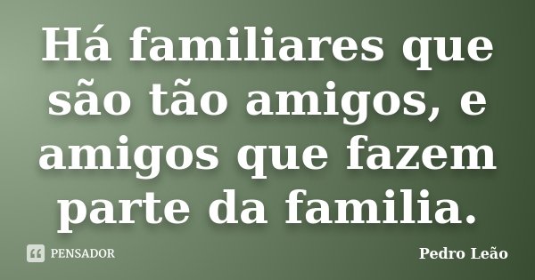 Há familiares que são tão amigos, e amigos que fazem parte da familia.... Frase de Pedro Leão.