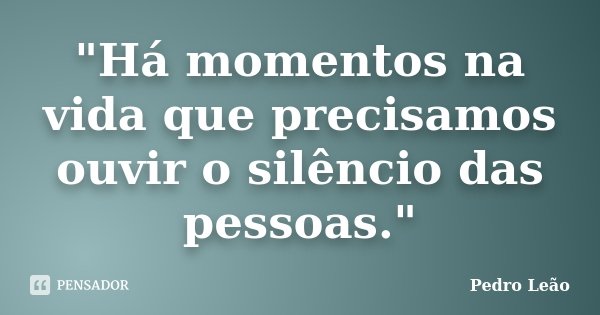 "Há momentos na vida que precisamos ouvir o silêncio das pessoas."... Frase de Pedro Leão.