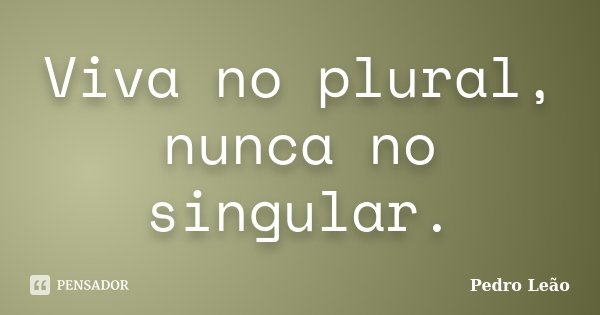 Viva no plural, nunca no singular.... Frase de Pedro Leão.