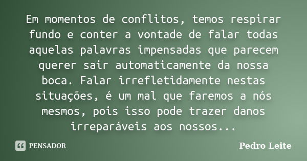 Em momentos de conflitos, temos respirar fundo e conter a vontade de falar todas aquelas palavras impensadas que parecem querer sair automaticamente da nossa bo... Frase de Pedro Leite.