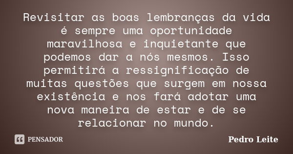 Revisitar as boas lembranças da vida é sempre uma oportunidade maravilhosa e inquietante que podemos dar a nós mesmos. Isso permitirá a ressignificação de muita... Frase de Pedro Leite.