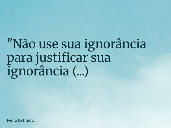 "Não use sua ignorância para justificar sua ignorância (...)⁠... Frase de Pedro Lichtnow.