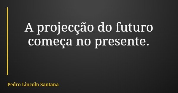 A projecção do futuro começa no presente.... Frase de Pedro Lincoln Santana.