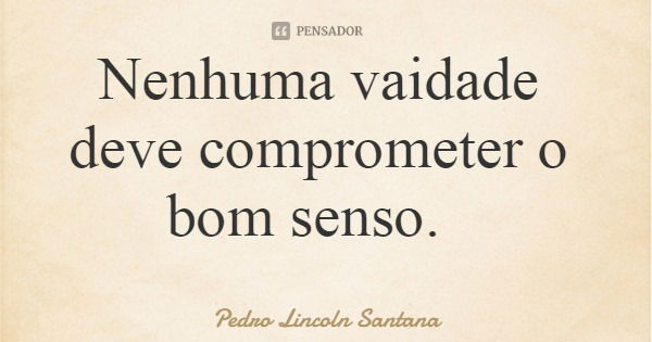 Nenhuma vaidade deve comprometer o bom senso.... Frase de Pedro Lincoln Santana.