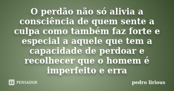 O perdão não só alivia a consciência de quem sente a culpa como também faz forte e especial a aquele que tem a capacidade de perdoar e recolhecer que o homem é ... Frase de pedro lirious.