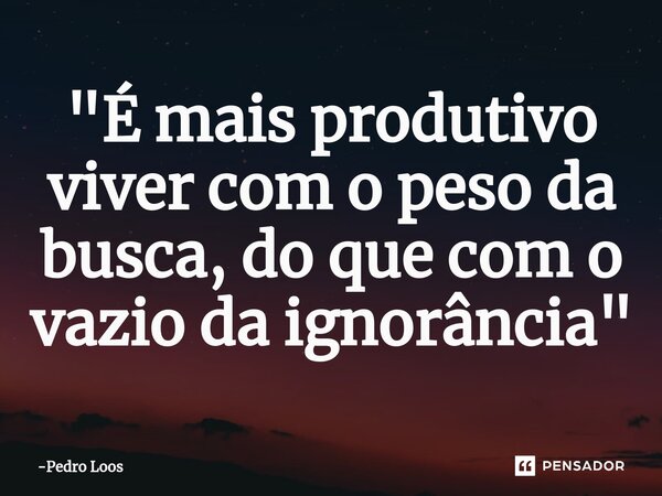 ⁠"É mais produtivo viver com o peso da busca, do que com o vazio da ignorância"... Frase de Pedro Loos.