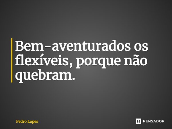 Bem-aventurados os flexíveis, porque não quebram.... Frase de Pedro Lopes.