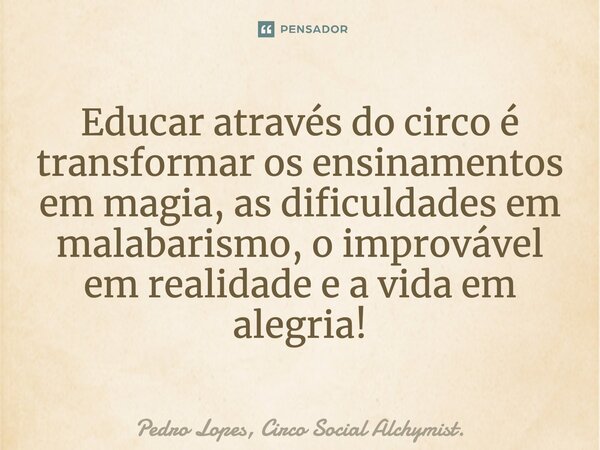 Educar através do circo é transformar os ensinamentos em magia, as dificuldades em malabarismo, o improvável em realidade e a vida em alegria!... Frase de Pedro Lopes, Circo Social Alchymist..