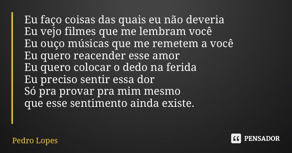 Eu faço coisas das quais eu não deveria Eu vejo filmes que me lembram você Eu ouço músicas que me remetem a você Eu quero reacender esse amor Eu quero colocar o... Frase de Pedro Lopes.