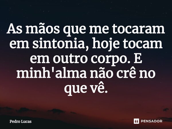 ⁠As mãos que me tocaram em sintonia, hoje tocam em outro corpo. E minh'alma não crê no que vê.... Frase de Pedro Lucas.