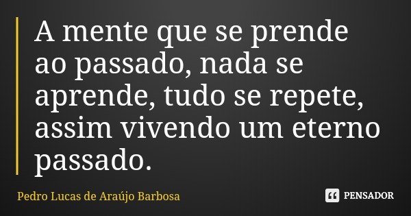 A mente que se prende ao passado, nada se aprende, tudo se repete, assim vivendo um eterno passado.... Frase de Pedro Lucas de Araújo Barbosa.