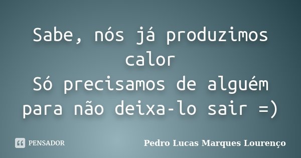 Sabe, nós já produzimos calor Só precisamos de alguém para não deixa-lo sair =)... Frase de Pedro Lucas Marques Lourenço.