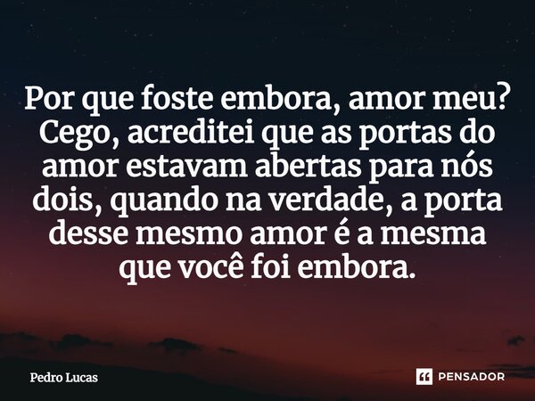 ⁠Por que foste embora, amor meu? Cego, acreditei que as portas do amor estavam abertas para nós dois, quando na verdade, a porta desse mesmo amor é a mesma que ... Frase de Pedro Lucas.