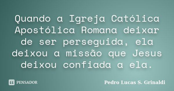 Quando a Igreja Católica Apostólica Romana deixar de ser perseguida, ela deixou a missão que Jesus deixou confiada a ela.... Frase de Pedro Lucas S. Grinaldi.