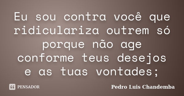 Eu sou contra você que ridiculariza outrem só porque não age conforme teus desejos e as tuas vontades;... Frase de Pedro Luis Chandemba.