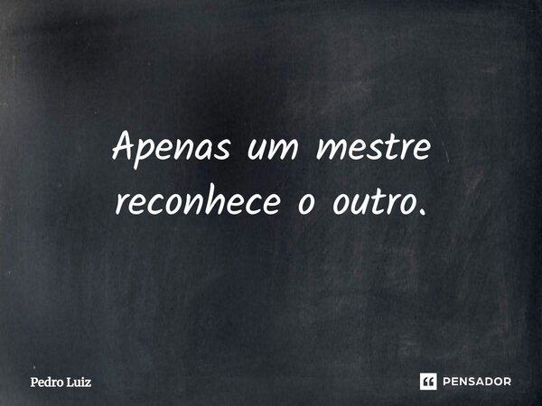 Apenas um mestre reconhece o outro.... Frase de Pedro Luiz.