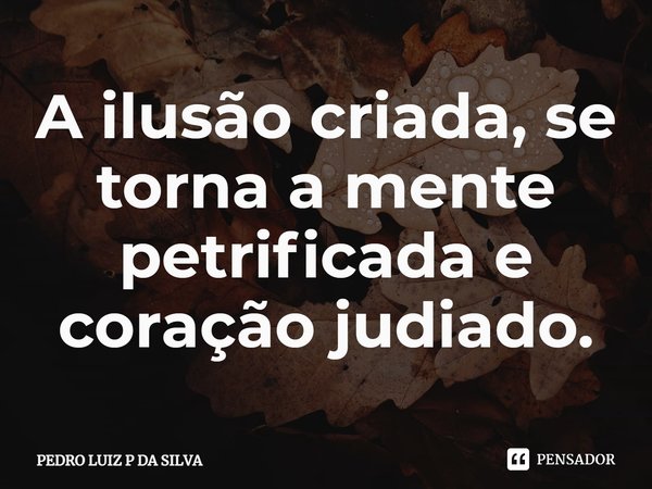 A ilusão criada⁠, se torna a mente petrificada e coração judiado.... Frase de PEDRO LUIZ P DA SILVA.