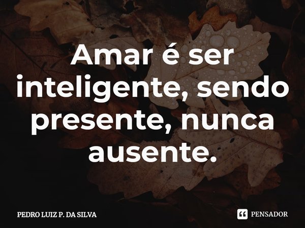Amar é ser inteligente, sendo presente, nunca ausente.⁠... Frase de Pedro Luiz P. DA SILVA.