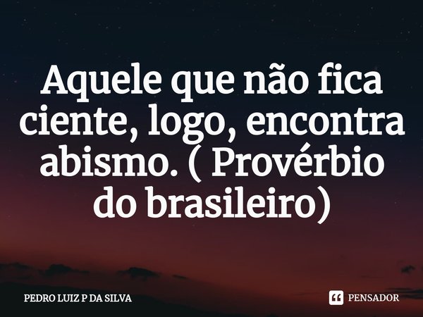 Aquele que não fica ciente, logo, encontra abismo. ( Provérbio do brasileiro)... Frase de PEDRO LUIZ P DA SILVA.