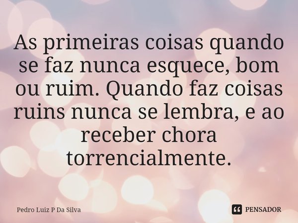 As primeiras coisas quando se faz nunca esquece, bom ou ruim. Quando faz coisas ruins nunca se lembra, e ao receber chora torrencialmente.⁠... Frase de Pedro Luiz P Da Silva.