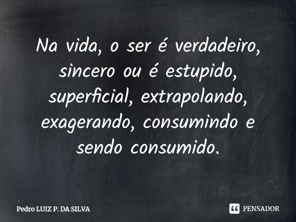Na vida, o ser é verdadeiro, sincero ou⁠ é estupido, superficial, extrapolando, exagerando, consumindo e sendo consumido.... Frase de Pedro Luiz P. DA SILVA.