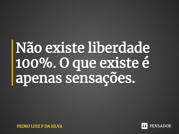 ⁠Não existe liberdade 100%. O que existe é apenas sensações.... Frase de PEDRO LUIZ P DA SILVA.